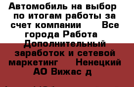 Автомобиль на выбор -по итогам работы за счет компании!!! - Все города Работа » Дополнительный заработок и сетевой маркетинг   . Ненецкий АО,Вижас д.